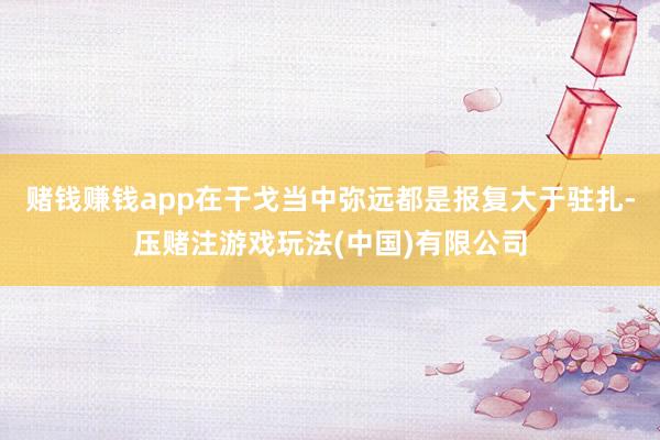 赌钱赚钱app在干戈当中弥远都是报复大于驻扎-压赌注游戏玩法(中国)有限公司