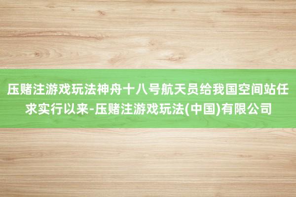 压赌注游戏玩法神舟十八号航天员给我国空间站任求实行以来-压赌注游戏玩法(中国)有限公司