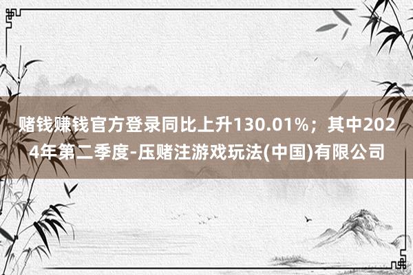 赌钱赚钱官方登录同比上升130.01%；其中2024年第二季度-压赌注游戏玩法(中国)有限公司