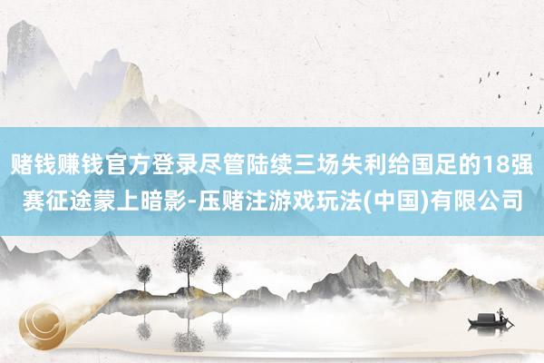 赌钱赚钱官方登录尽管陆续三场失利给国足的18强赛征途蒙上暗影-压赌注游戏玩法(中国)有限公司