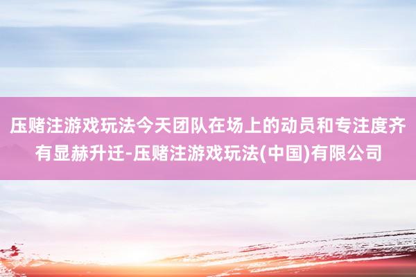 压赌注游戏玩法今天团队在场上的动员和专注度齐有显赫升迁-压赌注游戏玩法(中国)有限公司