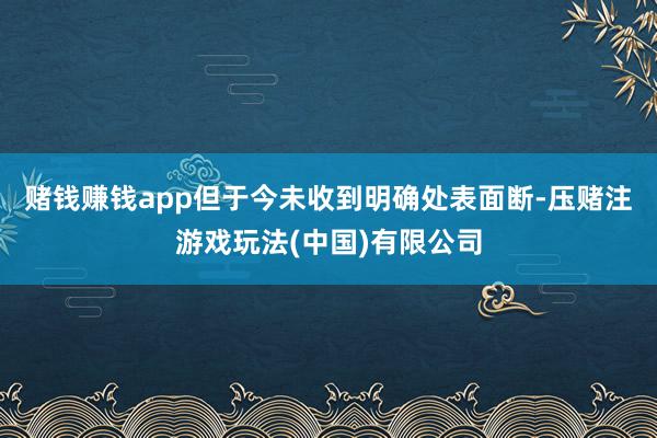 赌钱赚钱app但于今未收到明确处表面断-压赌注游戏玩法(中国)有限公司