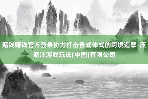 赌钱赚钱官方登录协力打击各式体式的跨境造孽-压赌注游戏玩法(中国)有限公司