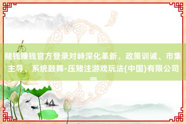 赌钱赚钱官方登录对峙深化革新、政策训诫、市集主导、系统鼓舞-压赌注游戏玩法(中国)有限公司