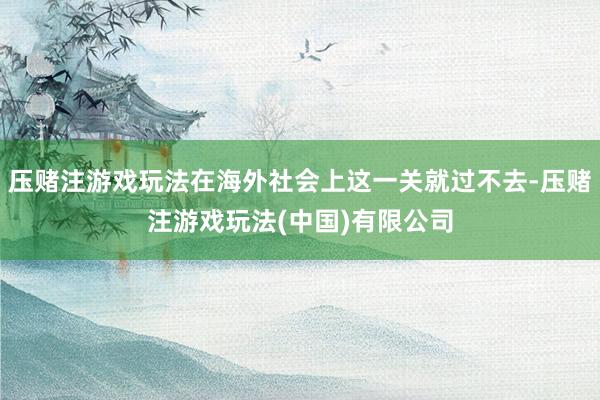 压赌注游戏玩法在海外社会上这一关就过不去-压赌注游戏玩法(中国)有限公司