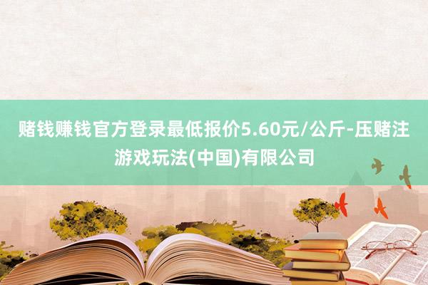 赌钱赚钱官方登录最低报价5.60元/公斤-压赌注游戏玩法(中国)有限公司