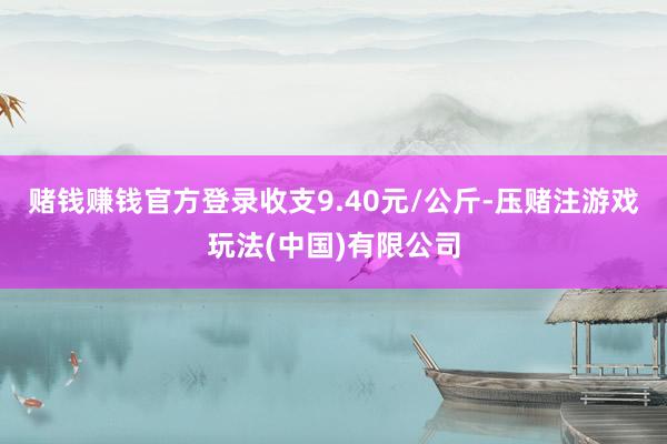 赌钱赚钱官方登录收支9.40元/公斤-压赌注游戏玩法(中国)有限公司