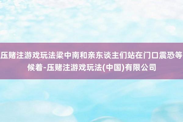 压赌注游戏玩法梁中南和亲东谈主们站在门口震恐等候着-压赌注游戏玩法(中国)有限公司