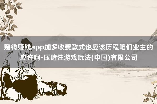 赌钱赚钱app加多收费款式也应该历程咱们业主的应许啊-压赌注游戏玩法(中国)有限公司