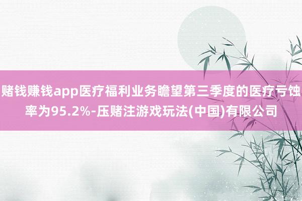 赌钱赚钱app医疗福利业务瞻望第三季度的医疗亏蚀率为95.2%-压赌注游戏玩法(中国)有限公司