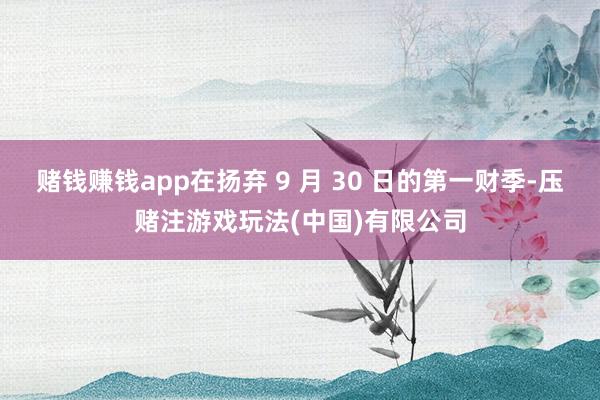 赌钱赚钱app在扬弃 9 月 30 日的第一财季-压赌注游戏玩法(中国)有限公司