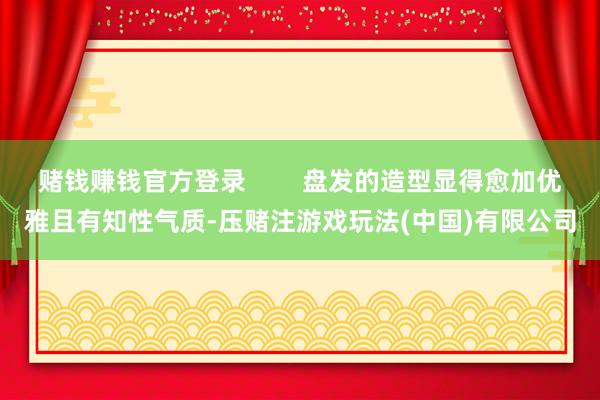 赌钱赚钱官方登录        盘发的造型显得愈加优雅且有知性气质-压赌注游戏玩法(中国)有限公司