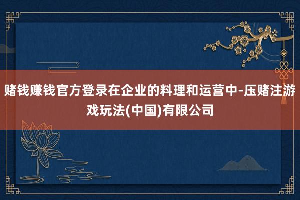 赌钱赚钱官方登录在企业的料理和运营中-压赌注游戏玩法(中国)有限公司