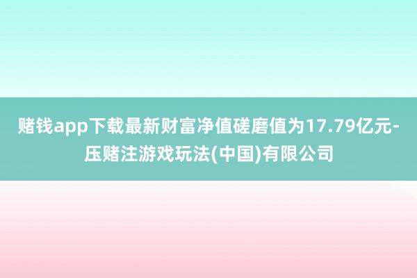 赌钱app下载最新财富净值磋磨值为17.79亿元-压赌注游戏玩法(中国)有限公司