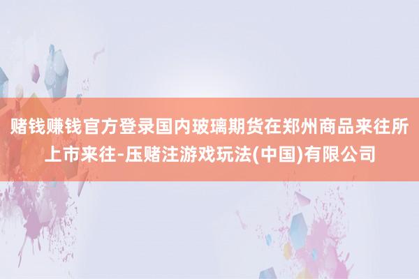 赌钱赚钱官方登录国内玻璃期货在郑州商品来往所上市来往-压赌注游戏玩法(中国)有限公司