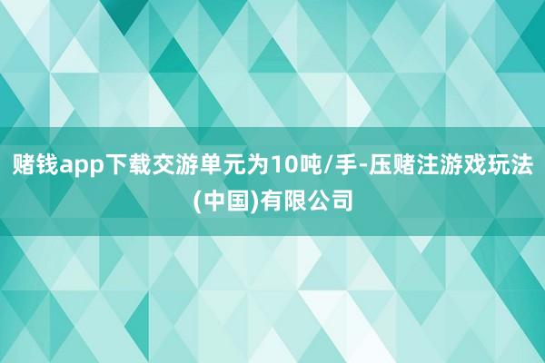 赌钱app下载交游单元为10吨/手-压赌注游戏玩法(中国)有限公司