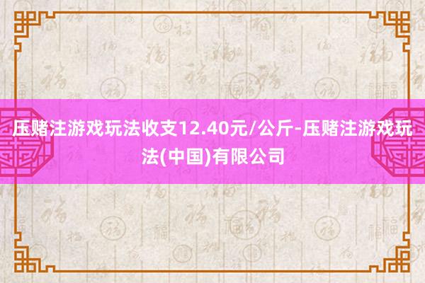 压赌注游戏玩法收支12.40元/公斤-压赌注游戏玩法(中国)有限公司