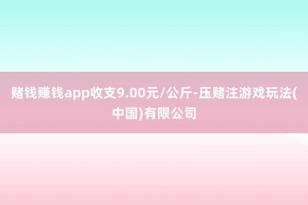 赌钱赚钱app收支9.00元/公斤-压赌注游戏玩法(中国)有限公司