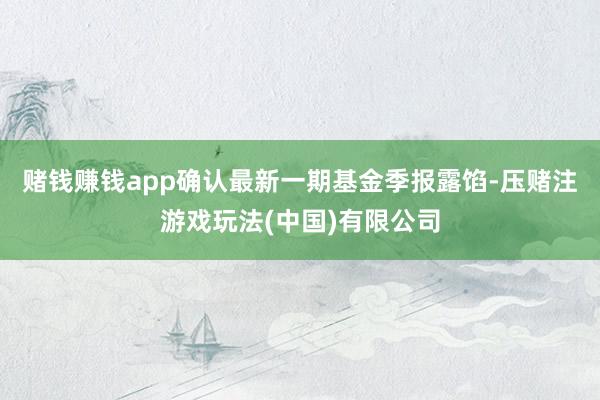 赌钱赚钱app确认最新一期基金季报露馅-压赌注游戏玩法(中国)有限公司