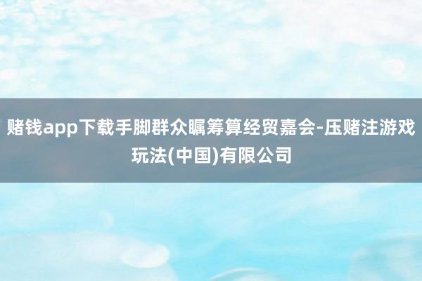 赌钱app下载手脚群众瞩筹算经贸嘉会-压赌注游戏玩法(中国)有限公司