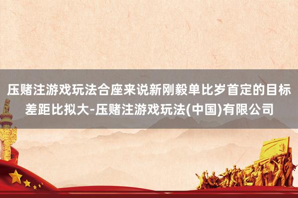 压赌注游戏玩法合座来说新刚毅单比岁首定的目标差距比拟大-压赌注游戏玩法(中国)有限公司