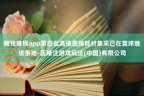 赌钱赚钱app第四批高值医用耗材集采已在寰球继续落地-压赌注游戏玩法(中国)有限公司