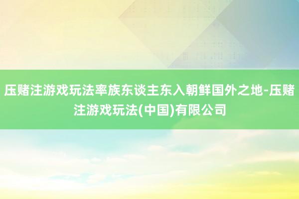 压赌注游戏玩法率族东谈主东入朝鲜国外之地-压赌注游戏玩法(中国)有限公司