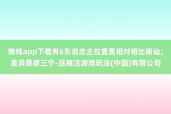 赌钱app下载有6东说念主位置是相对相比褂讪；差异是廖三宁-压赌注游戏玩法(中国)有限公司