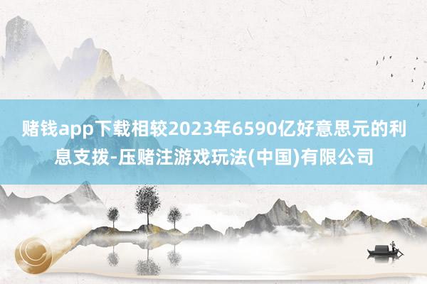 赌钱app下载相较2023年6590亿好意思元的利息支拨-压赌注游戏玩法(中国)有限公司