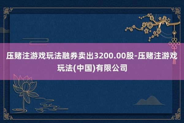 压赌注游戏玩法融券卖出3200.00股-压赌注游戏玩法(中国)有限公司