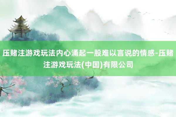 压赌注游戏玩法内心涌起一股难以言说的情感-压赌注游戏玩法(中国)有限公司