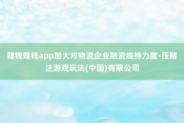 赌钱赚钱app加大对物流企业融资维持力度-压赌注游戏玩法(中国)有限公司