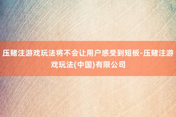 压赌注游戏玩法将不会让用户感受到短板-压赌注游戏玩法(中国)有限公司