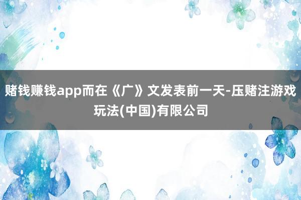 赌钱赚钱app而在《广》文发表前一天-压赌注游戏玩法(中国)有限公司