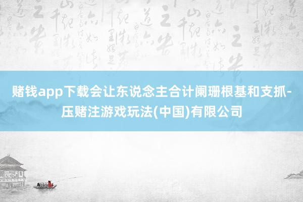 赌钱app下载会让东说念主合计阑珊根基和支抓-压赌注游戏玩法(中国)有限公司