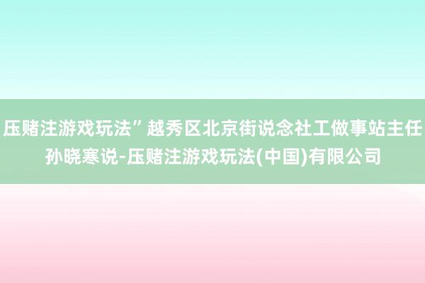 压赌注游戏玩法”越秀区北京街说念社工做事站主任孙晓寒说-压赌注游戏玩法(中国)有限公司