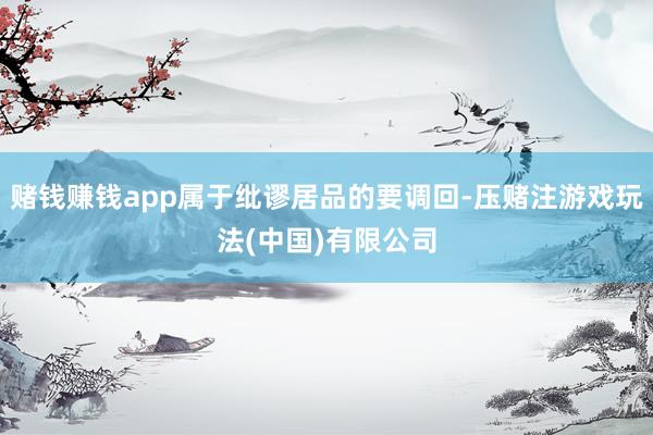 赌钱赚钱app属于纰谬居品的要调回-压赌注游戏玩法(中国)有限公司