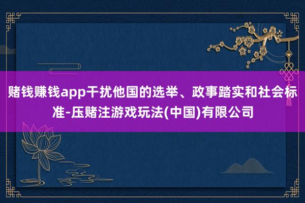 赌钱赚钱app干扰他国的选举、政事踏实和社会标准-压赌注游戏玩法(中国)有限公司