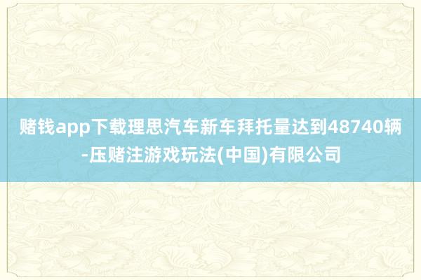 赌钱app下载理思汽车新车拜托量达到48740辆-压赌注游戏玩法(中国)有限公司