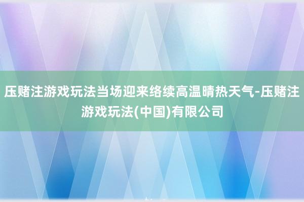 压赌注游戏玩法当场迎来络续高温晴热天气-压赌注游戏玩法(中国)有限公司