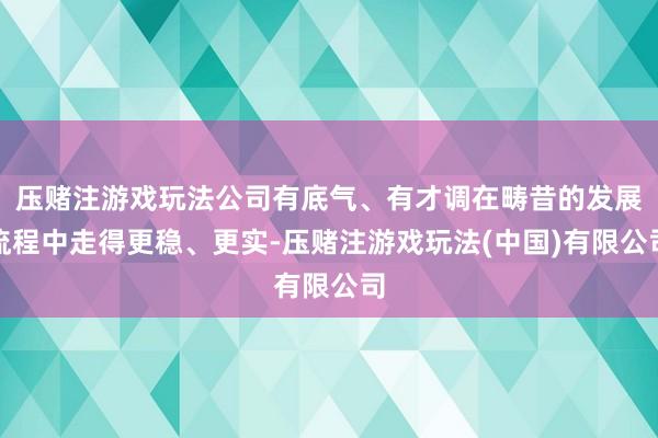 压赌注游戏玩法公司有底气、有才调在畴昔的发展流程中走得更稳、更实-压赌注游戏玩法(中国)有限公司
